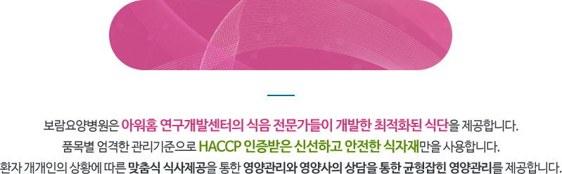 보람요양병원은 아워홈 연구개발센터의 식음 전문가들이 개발한 최적화된 식단을 제공합니다. 품목별 엄격한 관리기준으로 HACCP 인증받은 신선하고 안전한 식자재만을 사용합니다. 환자 개개인의 상황에 따른 맟춤식 식사제공을 통한 영양관리와 영양사의 상담을 통한 균형잡힌 영양관리를 제공합니다.

